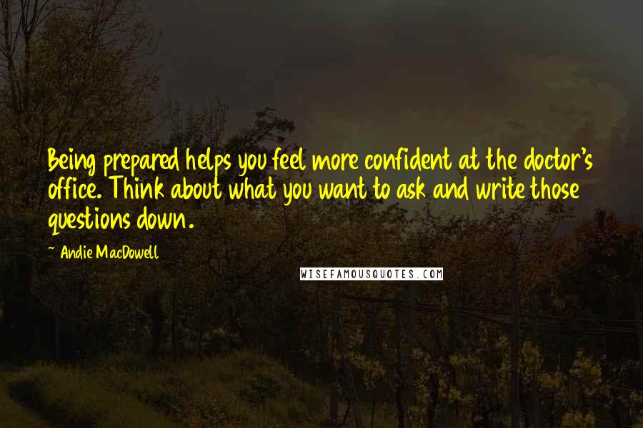 Andie MacDowell Quotes: Being prepared helps you feel more confident at the doctor's office. Think about what you want to ask and write those questions down.