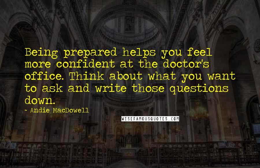 Andie MacDowell Quotes: Being prepared helps you feel more confident at the doctor's office. Think about what you want to ask and write those questions down.