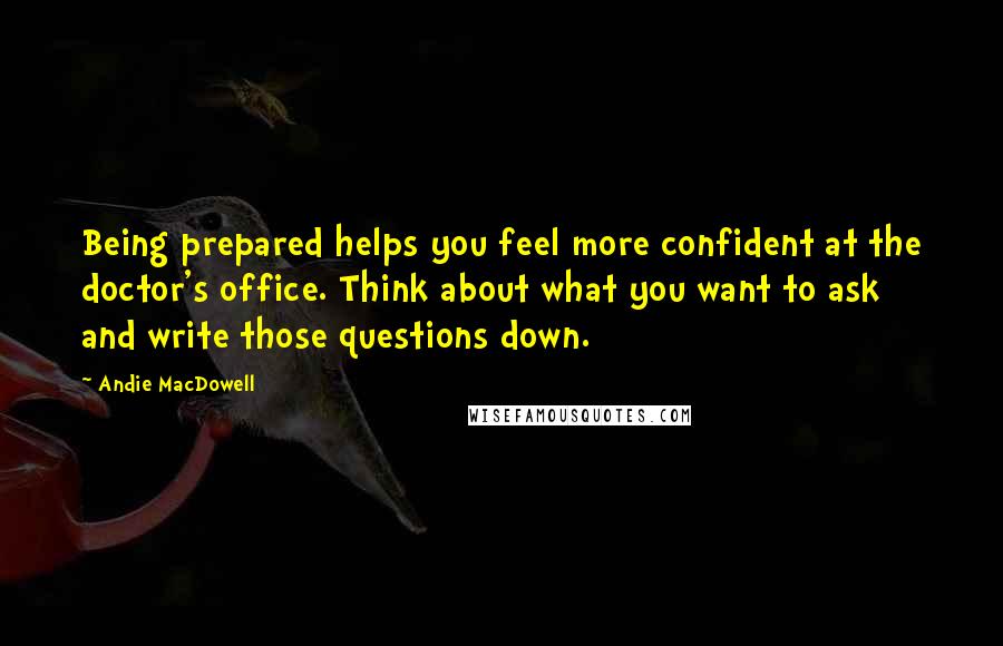 Andie MacDowell Quotes: Being prepared helps you feel more confident at the doctor's office. Think about what you want to ask and write those questions down.