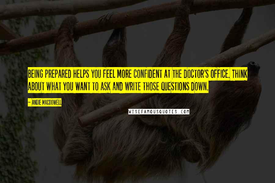 Andie MacDowell Quotes: Being prepared helps you feel more confident at the doctor's office. Think about what you want to ask and write those questions down.