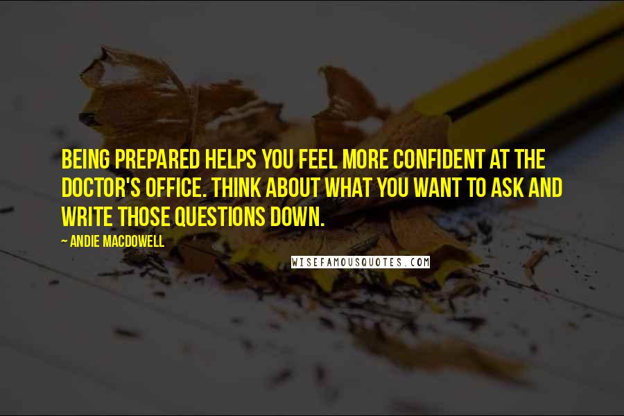 Andie MacDowell Quotes: Being prepared helps you feel more confident at the doctor's office. Think about what you want to ask and write those questions down.