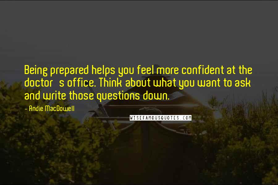 Andie MacDowell Quotes: Being prepared helps you feel more confident at the doctor's office. Think about what you want to ask and write those questions down.