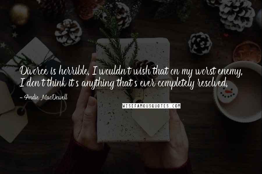 Andie MacDowell Quotes: Divorce is horrible. I wouldn't wish that on my worst enemy. I don't think it's anything that's ever completely resolved.
