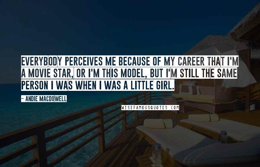 Andie MacDowell Quotes: Everybody perceives me because of my career that I'm a movie star, or I'm this model, but I'm still the same person I was when I was a little girl.