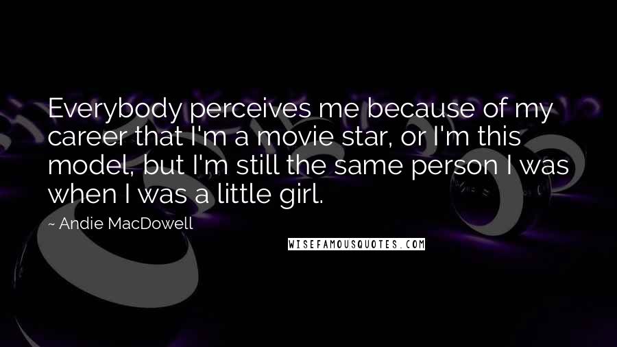 Andie MacDowell Quotes: Everybody perceives me because of my career that I'm a movie star, or I'm this model, but I'm still the same person I was when I was a little girl.