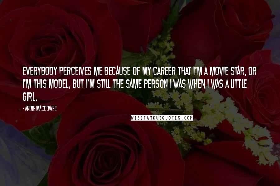 Andie MacDowell Quotes: Everybody perceives me because of my career that I'm a movie star, or I'm this model, but I'm still the same person I was when I was a little girl.