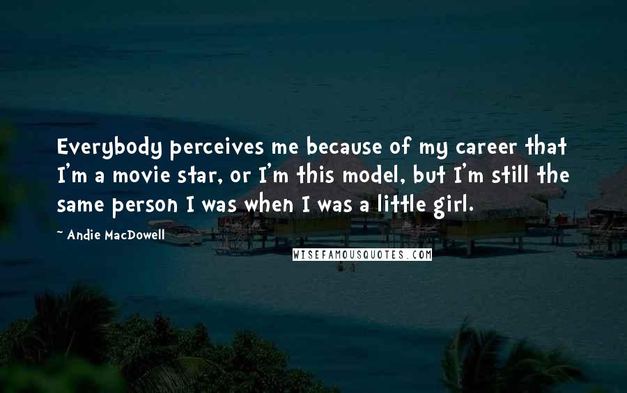 Andie MacDowell Quotes: Everybody perceives me because of my career that I'm a movie star, or I'm this model, but I'm still the same person I was when I was a little girl.