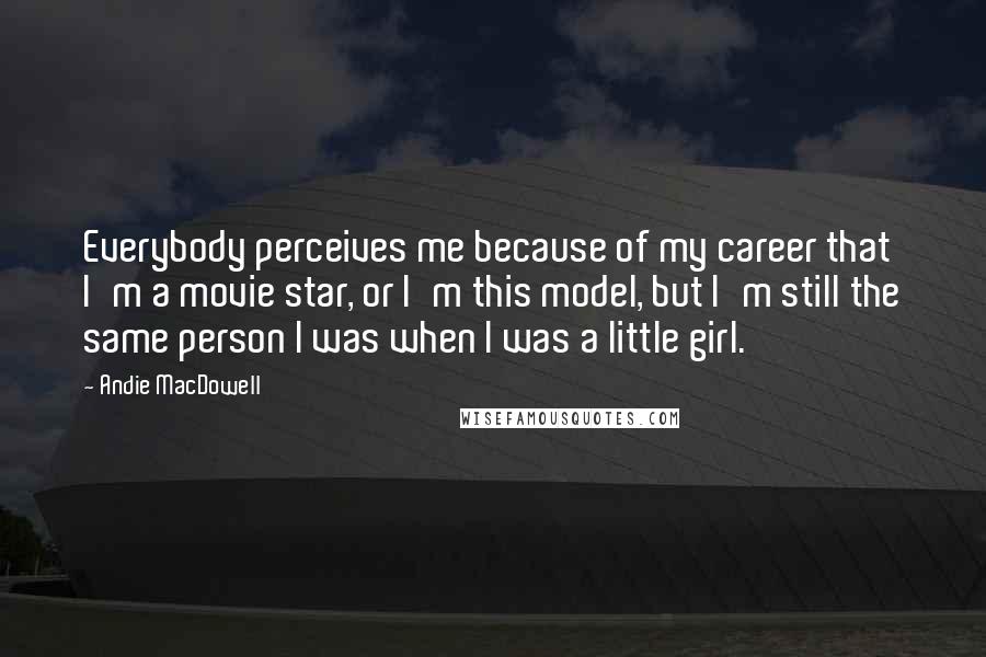 Andie MacDowell Quotes: Everybody perceives me because of my career that I'm a movie star, or I'm this model, but I'm still the same person I was when I was a little girl.