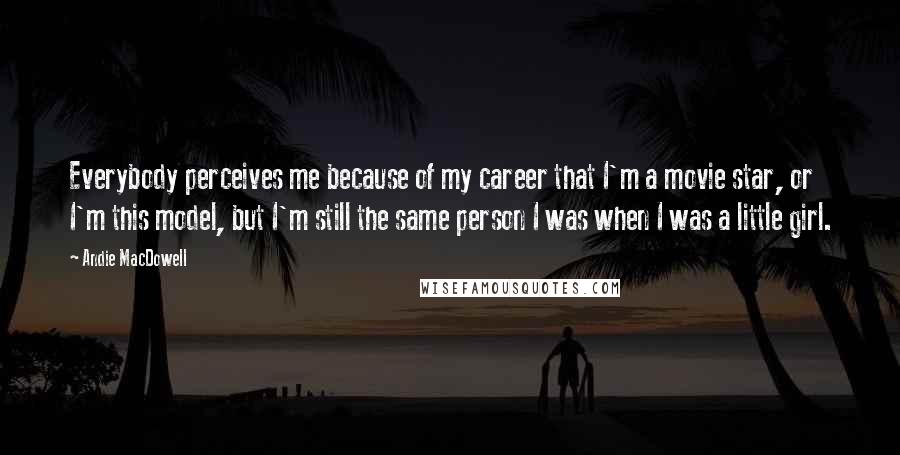 Andie MacDowell Quotes: Everybody perceives me because of my career that I'm a movie star, or I'm this model, but I'm still the same person I was when I was a little girl.