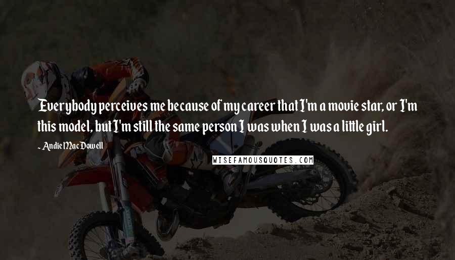 Andie MacDowell Quotes: Everybody perceives me because of my career that I'm a movie star, or I'm this model, but I'm still the same person I was when I was a little girl.