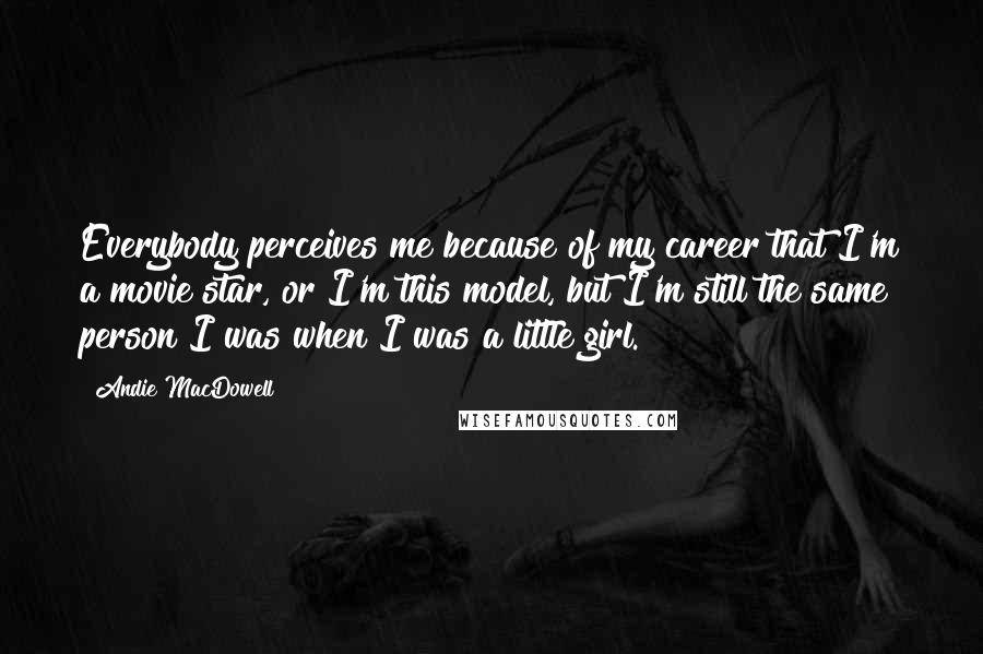 Andie MacDowell Quotes: Everybody perceives me because of my career that I'm a movie star, or I'm this model, but I'm still the same person I was when I was a little girl.