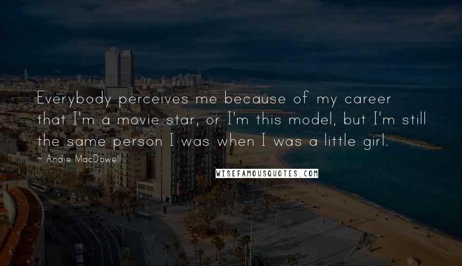 Andie MacDowell Quotes: Everybody perceives me because of my career that I'm a movie star, or I'm this model, but I'm still the same person I was when I was a little girl.