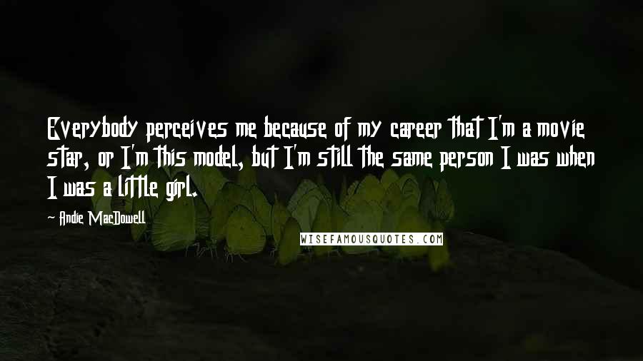 Andie MacDowell Quotes: Everybody perceives me because of my career that I'm a movie star, or I'm this model, but I'm still the same person I was when I was a little girl.
