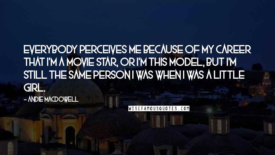 Andie MacDowell Quotes: Everybody perceives me because of my career that I'm a movie star, or I'm this model, but I'm still the same person I was when I was a little girl.