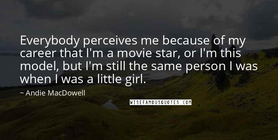 Andie MacDowell Quotes: Everybody perceives me because of my career that I'm a movie star, or I'm this model, but I'm still the same person I was when I was a little girl.