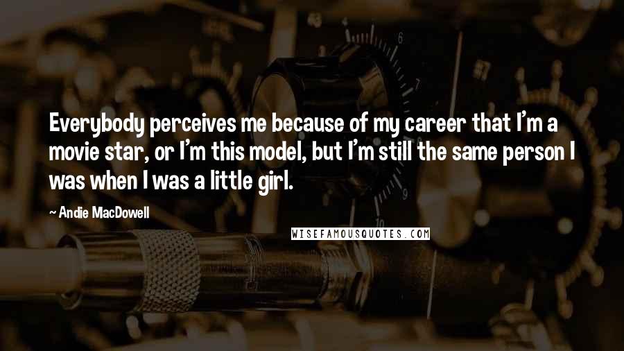 Andie MacDowell Quotes: Everybody perceives me because of my career that I'm a movie star, or I'm this model, but I'm still the same person I was when I was a little girl.