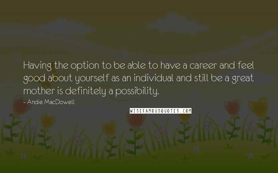 Andie MacDowell Quotes: Having the option to be able to have a career and feel good about yourself as an individual and still be a great mother is definitely a possibility.