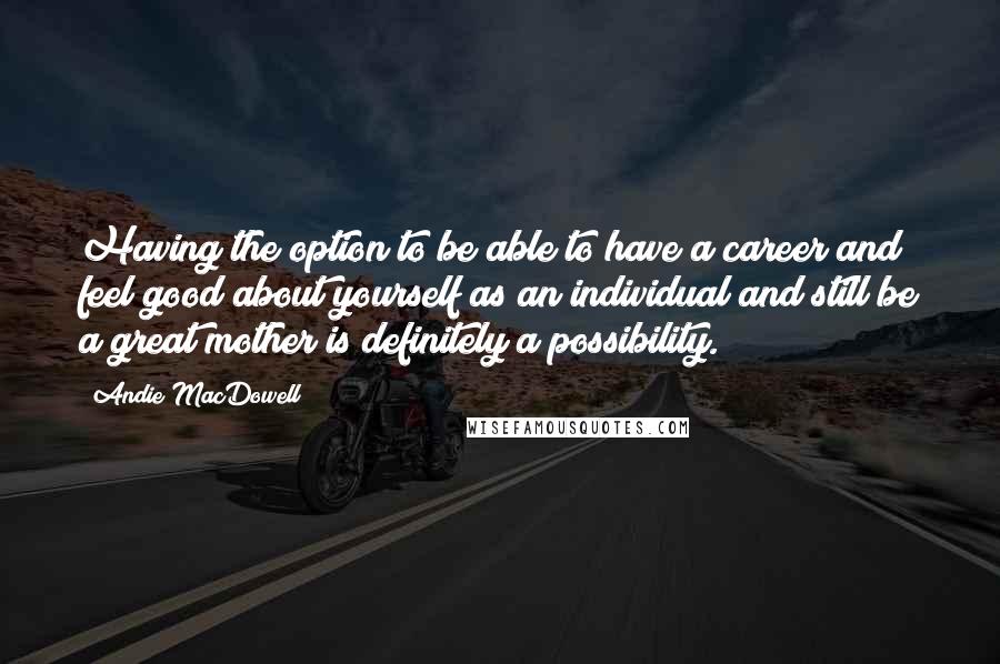 Andie MacDowell Quotes: Having the option to be able to have a career and feel good about yourself as an individual and still be a great mother is definitely a possibility.