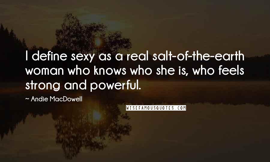 Andie MacDowell Quotes: I define sexy as a real salt-of-the-earth woman who knows who she is, who feels strong and powerful.