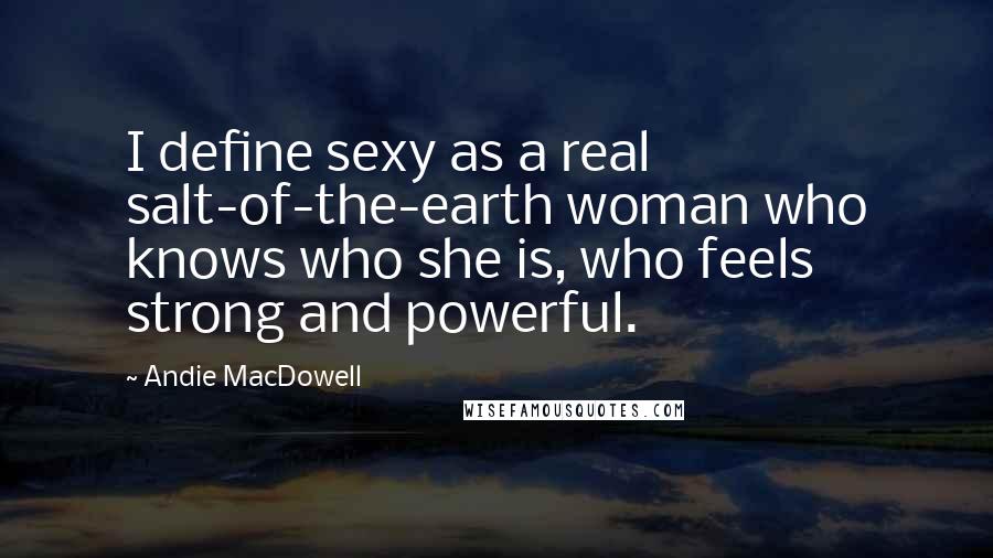 Andie MacDowell Quotes: I define sexy as a real salt-of-the-earth woman who knows who she is, who feels strong and powerful.