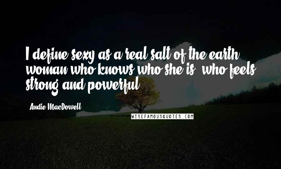 Andie MacDowell Quotes: I define sexy as a real salt-of-the-earth woman who knows who she is, who feels strong and powerful.