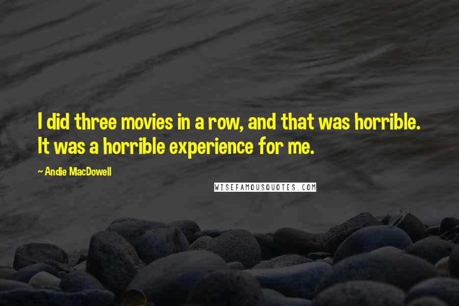 Andie MacDowell Quotes: I did three movies in a row, and that was horrible. It was a horrible experience for me.