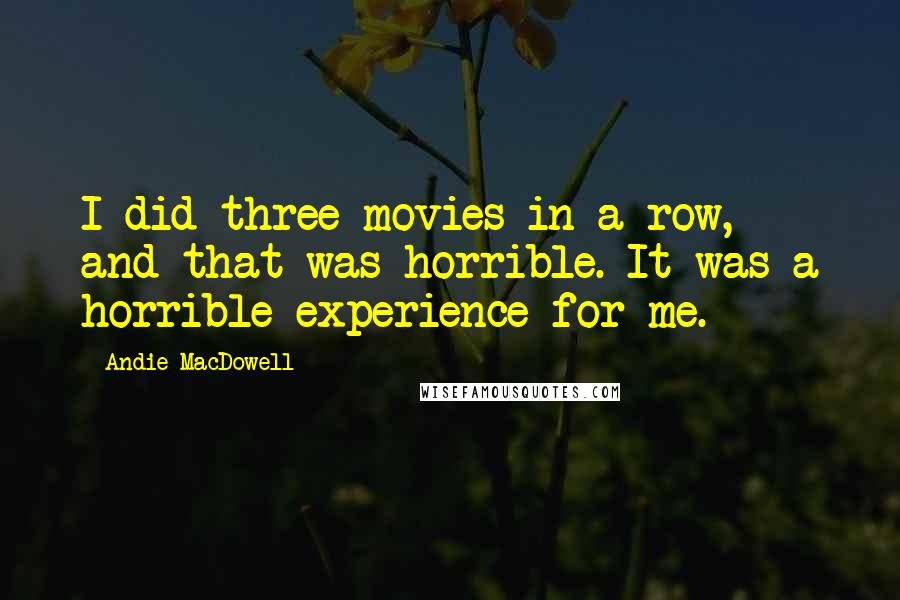 Andie MacDowell Quotes: I did three movies in a row, and that was horrible. It was a horrible experience for me.