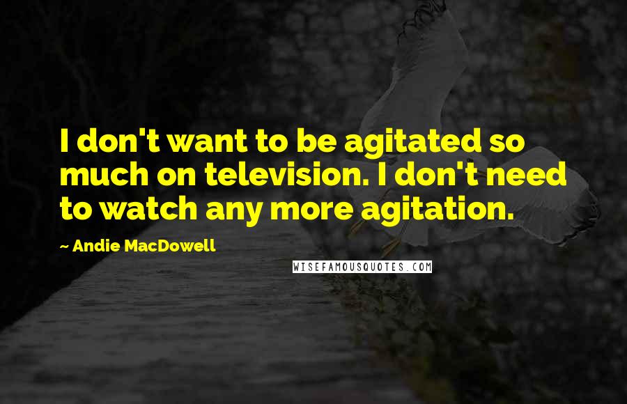 Andie MacDowell Quotes: I don't want to be agitated so much on television. I don't need to watch any more agitation.