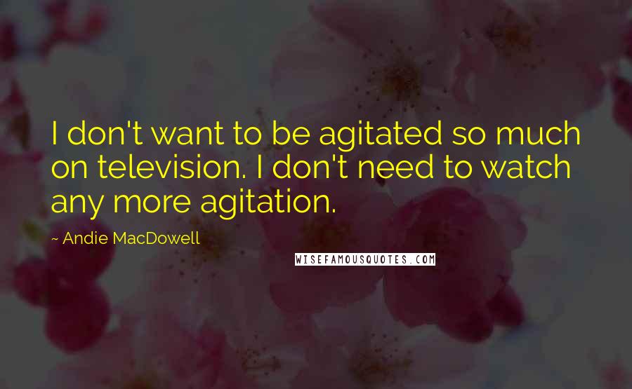 Andie MacDowell Quotes: I don't want to be agitated so much on television. I don't need to watch any more agitation.