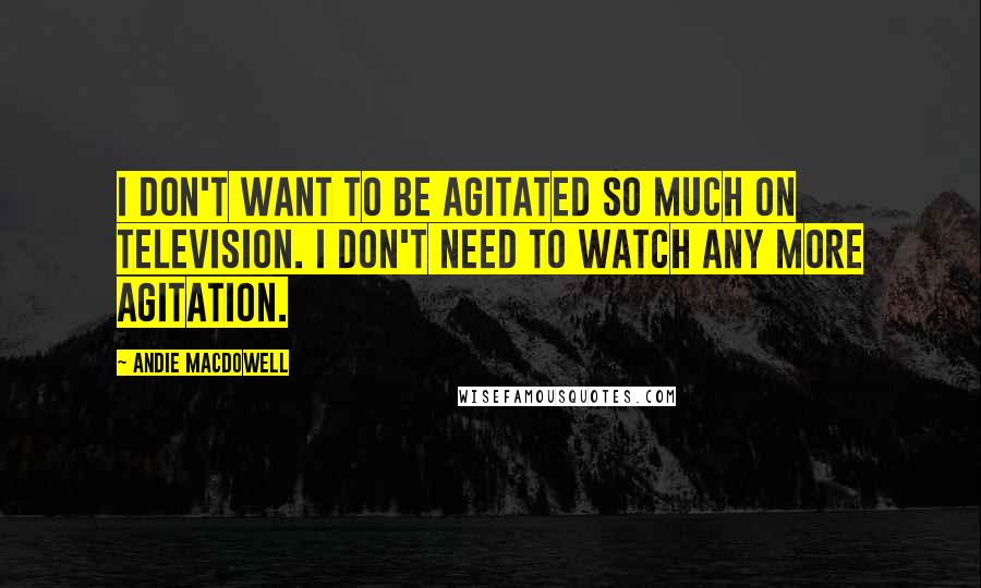Andie MacDowell Quotes: I don't want to be agitated so much on television. I don't need to watch any more agitation.