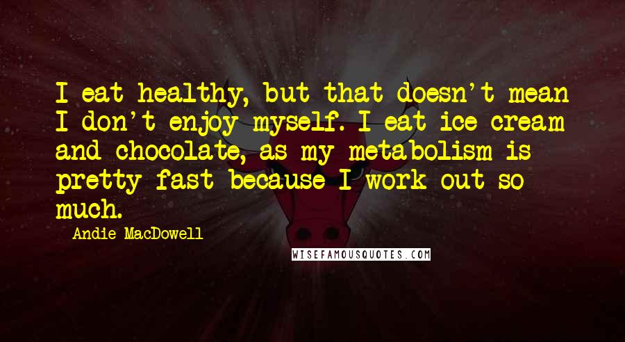 Andie MacDowell Quotes: I eat healthy, but that doesn't mean I don't enjoy myself. I eat ice cream and chocolate, as my metabolism is pretty fast because I work out so much.