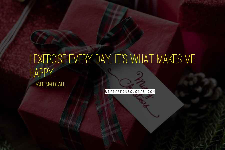 Andie MacDowell Quotes: I exercise every day. It's what makes me happy.