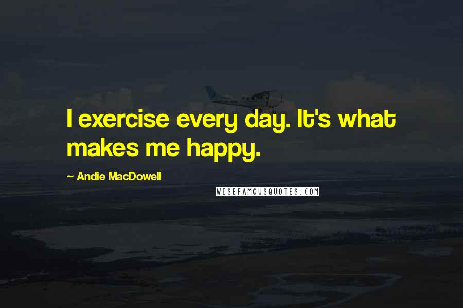 Andie MacDowell Quotes: I exercise every day. It's what makes me happy.