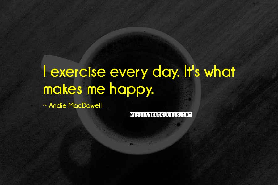 Andie MacDowell Quotes: I exercise every day. It's what makes me happy.