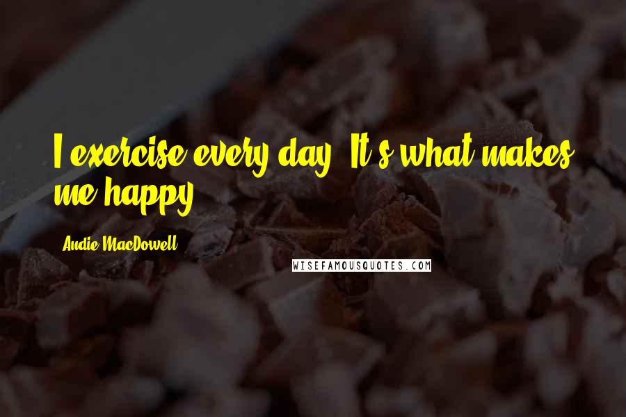 Andie MacDowell Quotes: I exercise every day. It's what makes me happy.