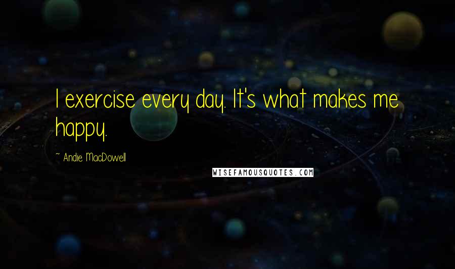 Andie MacDowell Quotes: I exercise every day. It's what makes me happy.