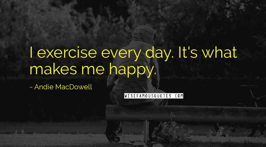 Andie MacDowell Quotes: I exercise every day. It's what makes me happy.