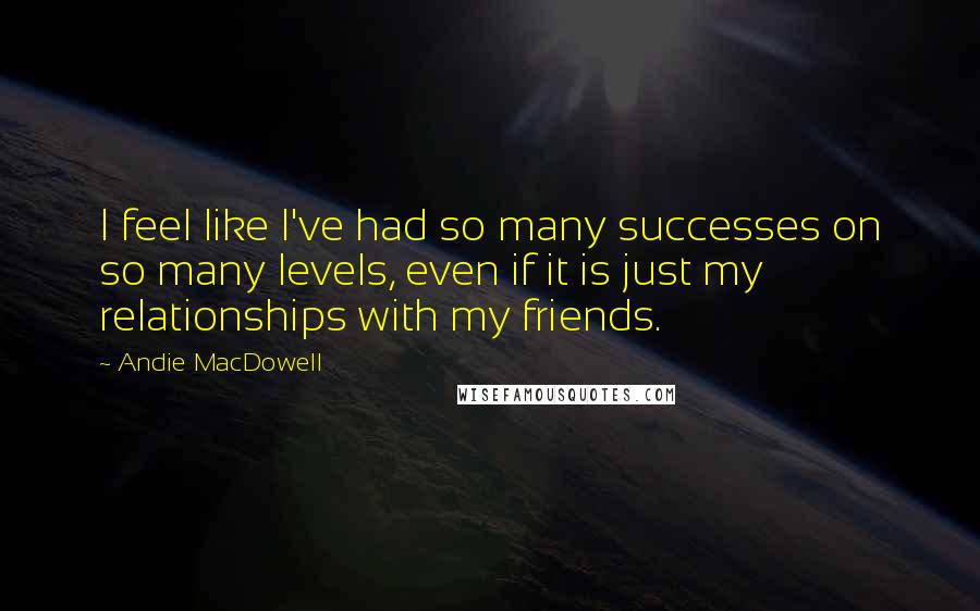 Andie MacDowell Quotes: I feel like I've had so many successes on so many levels, even if it is just my relationships with my friends.