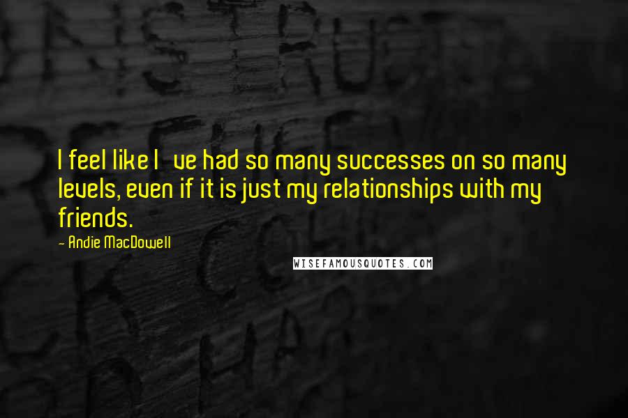 Andie MacDowell Quotes: I feel like I've had so many successes on so many levels, even if it is just my relationships with my friends.