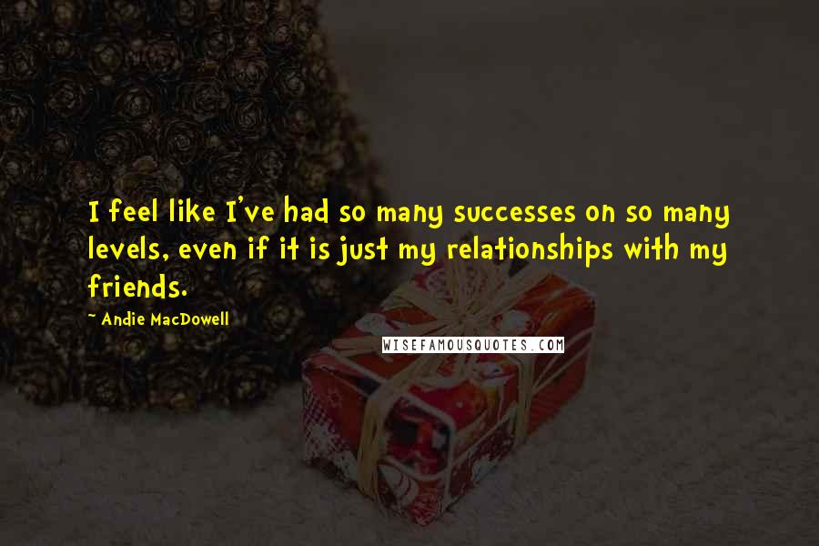 Andie MacDowell Quotes: I feel like I've had so many successes on so many levels, even if it is just my relationships with my friends.