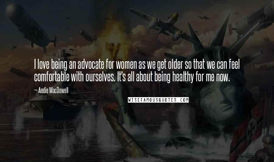 Andie MacDowell Quotes: I love being an advocate for women as we get older so that we can feel comfortable with ourselves. It's all about being healthy for me now.