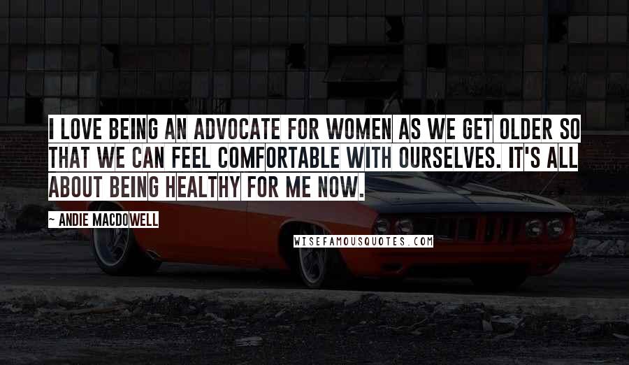 Andie MacDowell Quotes: I love being an advocate for women as we get older so that we can feel comfortable with ourselves. It's all about being healthy for me now.