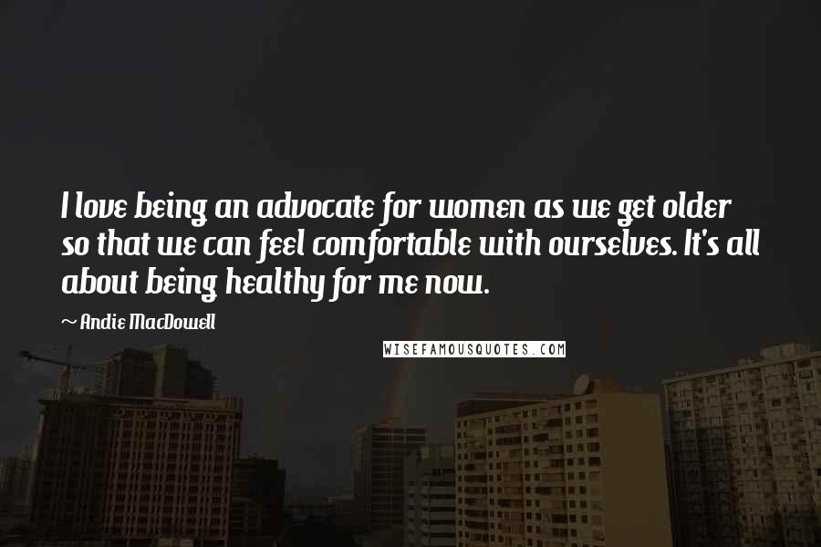 Andie MacDowell Quotes: I love being an advocate for women as we get older so that we can feel comfortable with ourselves. It's all about being healthy for me now.