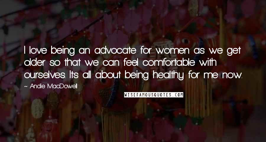 Andie MacDowell Quotes: I love being an advocate for women as we get older so that we can feel comfortable with ourselves. It's all about being healthy for me now.