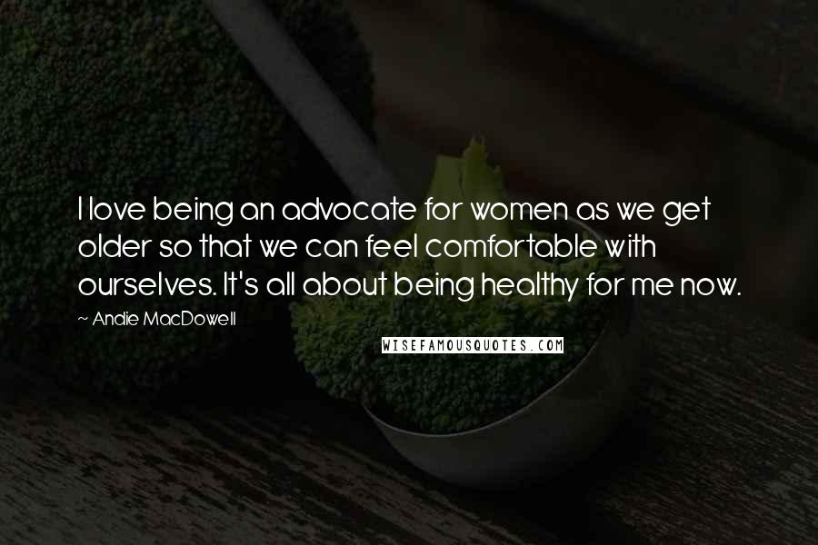 Andie MacDowell Quotes: I love being an advocate for women as we get older so that we can feel comfortable with ourselves. It's all about being healthy for me now.