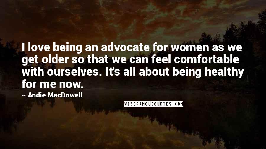 Andie MacDowell Quotes: I love being an advocate for women as we get older so that we can feel comfortable with ourselves. It's all about being healthy for me now.