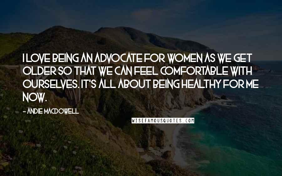 Andie MacDowell Quotes: I love being an advocate for women as we get older so that we can feel comfortable with ourselves. It's all about being healthy for me now.