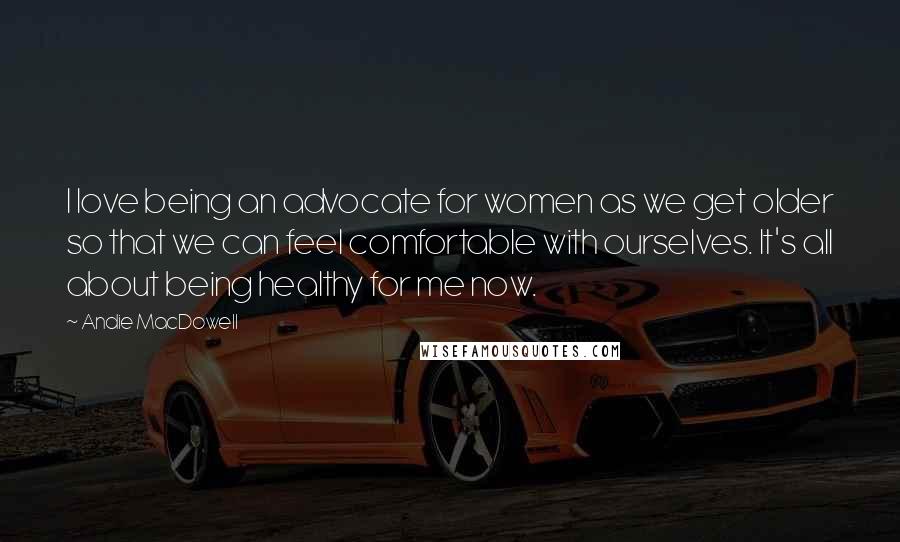 Andie MacDowell Quotes: I love being an advocate for women as we get older so that we can feel comfortable with ourselves. It's all about being healthy for me now.