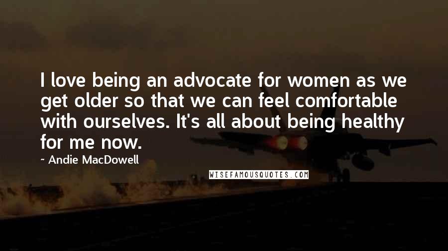 Andie MacDowell Quotes: I love being an advocate for women as we get older so that we can feel comfortable with ourselves. It's all about being healthy for me now.