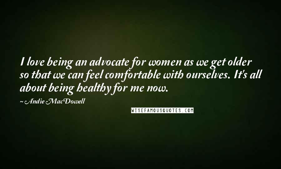 Andie MacDowell Quotes: I love being an advocate for women as we get older so that we can feel comfortable with ourselves. It's all about being healthy for me now.